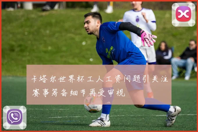 卡塔尔世界杯工人工资问题引关注 赛事筹备细节再受审视
