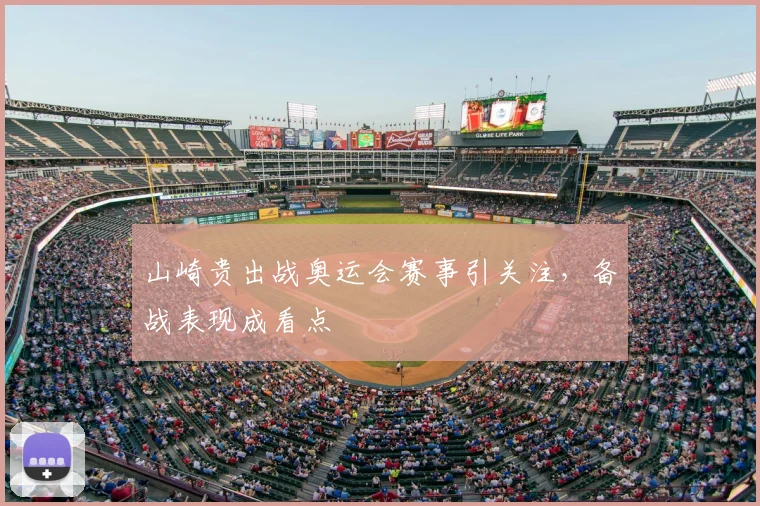 山崎贵出战奥运会赛事引关注，备战表现成看点