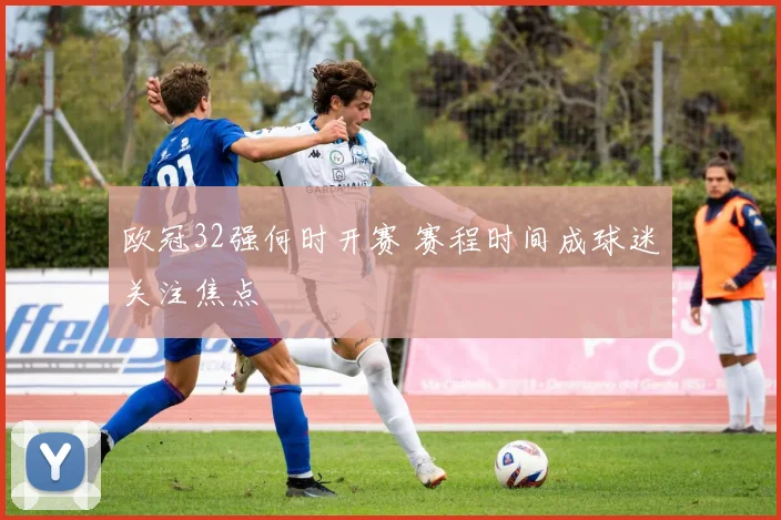 欧冠32强何时开赛 赛程时间成球迷关注焦点