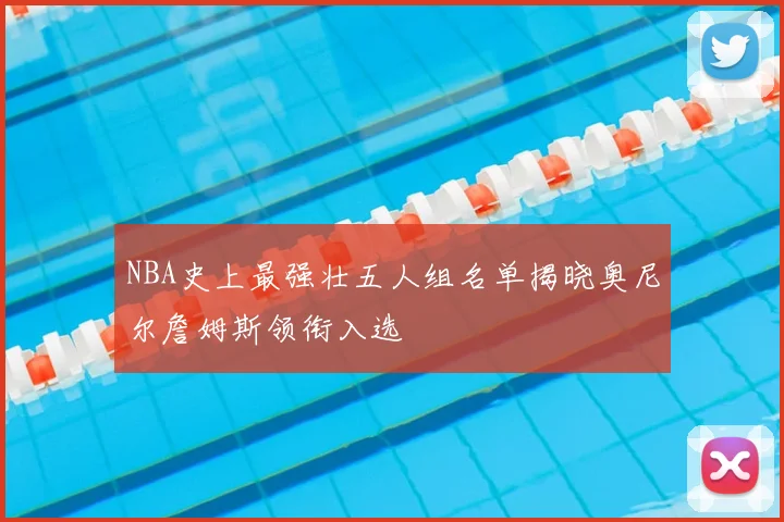 NBA史上最强壮五人组名单揭晓奥尼尔詹姆斯领衔入选