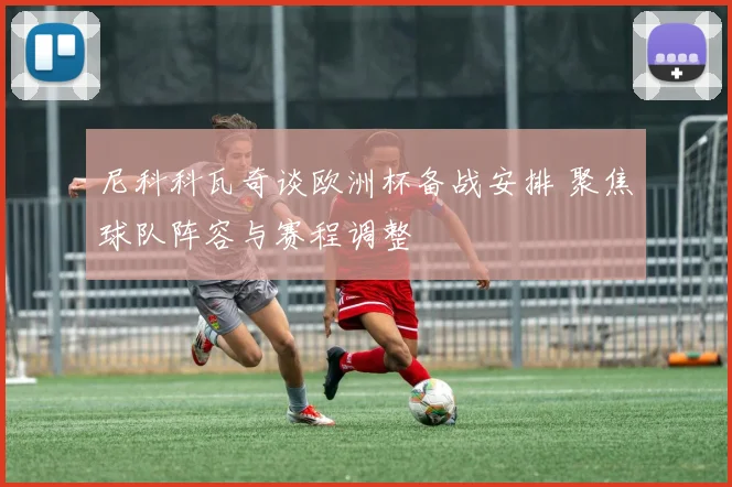 尼科科瓦奇谈欧洲杯备战安排 聚焦球队阵容与赛程调整