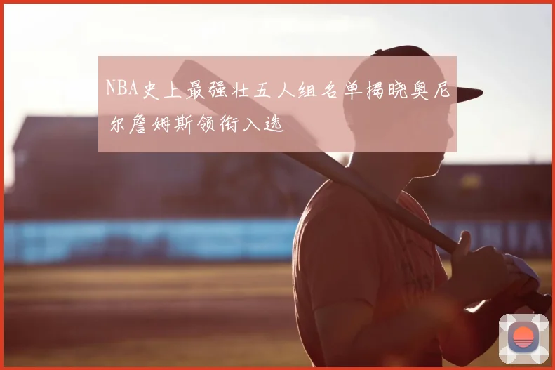 NBA史上最强壮五人组名单揭晓奥尼尔詹姆斯领衔入选