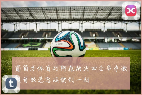 葡萄牙体育对阿森纳次回合争夺激烈晋级悬念延续到一刻