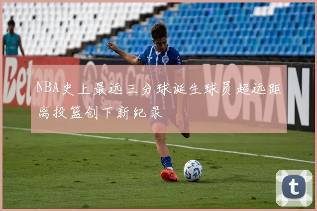 NBA史上最远三分球诞生球员超远距离投篮创下新纪录