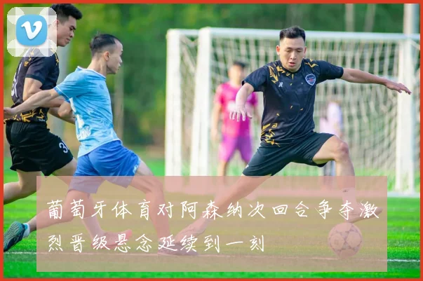 葡萄牙体育对阿森纳次回合争夺激烈晋级悬念延续到一刻