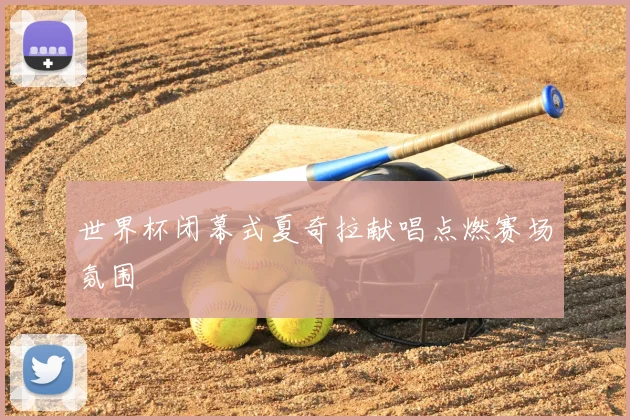 世界杯闭幕式夏奇拉献唱点燃赛场氛围