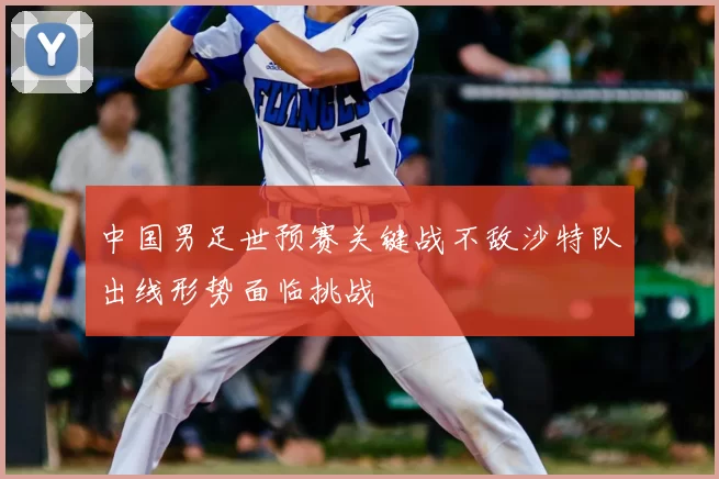中国男足世预赛关键战不敌沙特队出线形势面临挑战