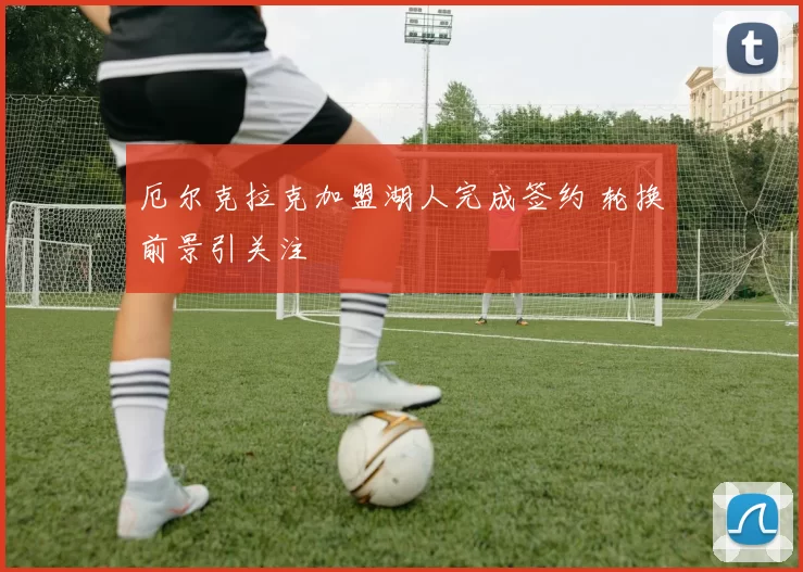 厄尔克拉克加盟湖人完成签约 轮换前景引关注