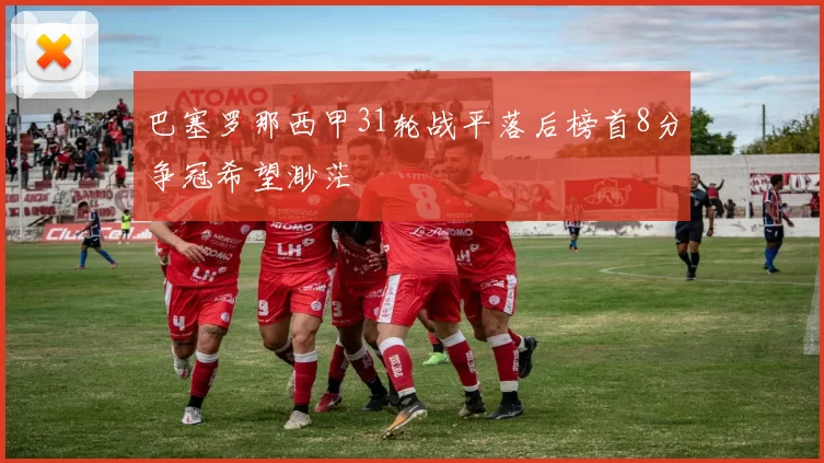 巴塞罗那西甲31轮战平落后榜首8分争冠希望渺茫