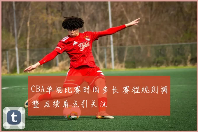 CBA单场比赛时间多长 赛程规则调整 后续看点引关注
