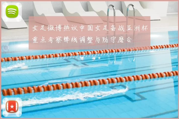 女足微博热议中国女足备战亚洲杯重点考察锋线调整与防守磨合