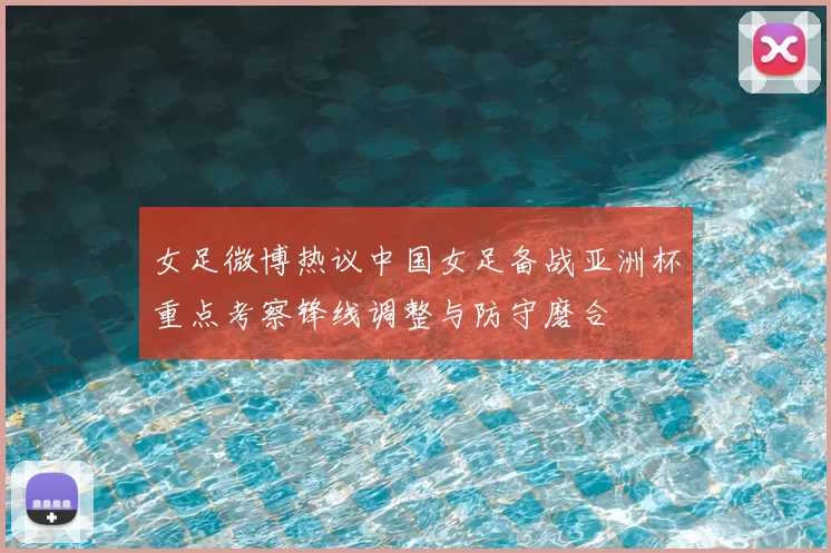 女足微博热议中国女足备战亚洲杯重点考察锋线调整与防守磨合
