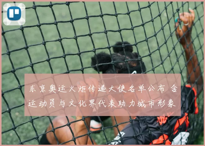 东京奥运火炬传递大使名单公布 含运动员与文化界代表助力城市形象