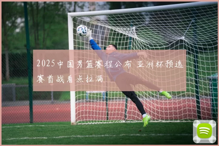 2025中国男篮赛程公布 亚洲杯预选赛首战看点拉满