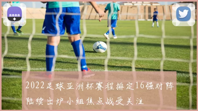 2022足球亚洲杯赛程排定16强对阵陆续出炉小组焦点战受关注