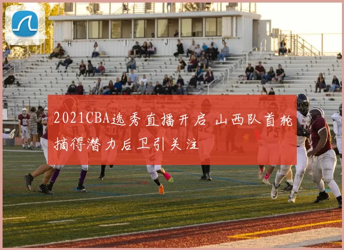2021CBA选秀直播开启 山西队首轮摘得潜力后卫引关注