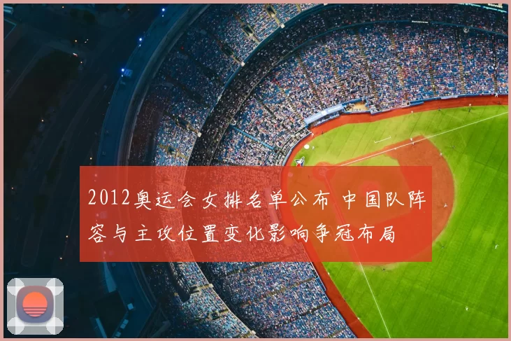 2012奥运会女排名单公布 中国队阵容与主攻位置变化影响争冠布局