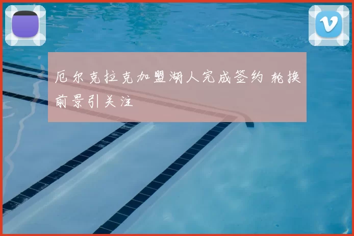 厄尔克拉克加盟湖人完成签约 轮换前景引关注