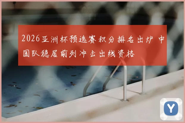 2026亚洲杯预选赛积分排名出炉 中国队稳居前列冲击出线资格
