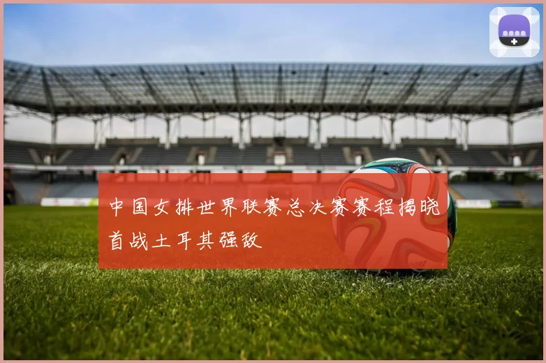 中国女排世界联赛总决赛赛程揭晓首战土耳其强敌