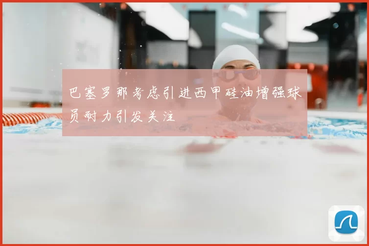 巴塞罗那考虑引进西甲硅油增强球员耐力引发关注