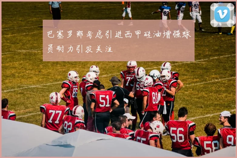 巴塞罗那考虑引进西甲硅油增强球员耐力引发关注