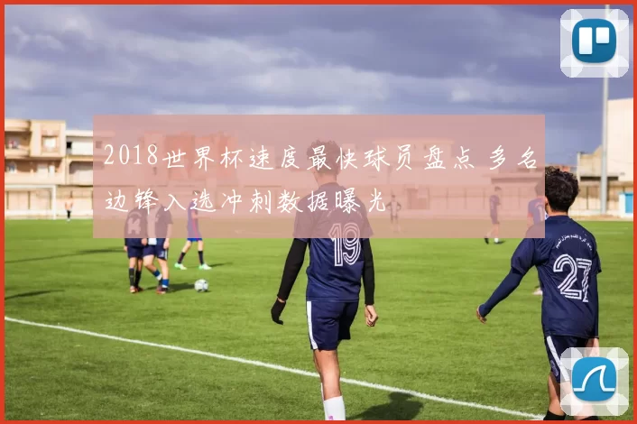 2018世界杯速度最快球员盘点 多名边锋入选冲刺数据曝光