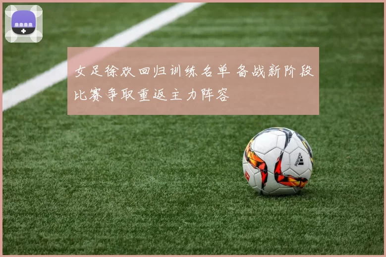 女足徐欢回归训练名单 备战新阶段比赛争取重返主力阵容