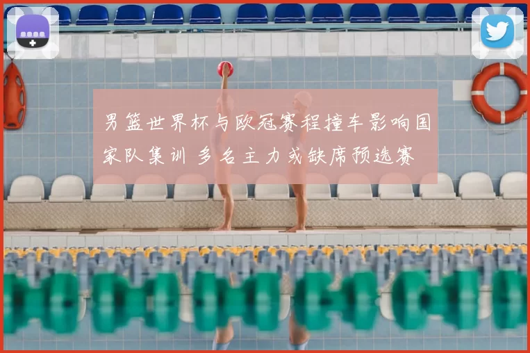 男篮世界杯与欧冠赛程撞车影响国家队集训 多名主力或缺席预选赛