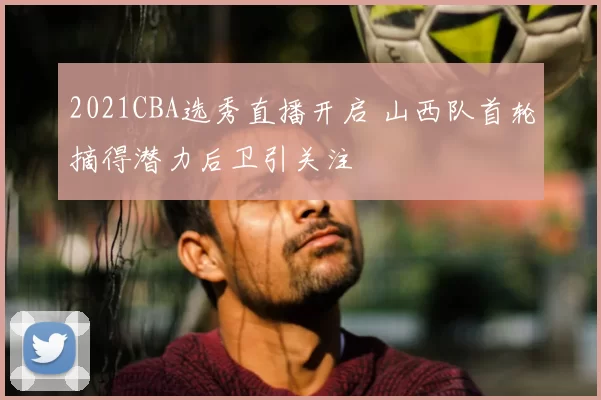 2021CBA选秀直播开启 山西队首轮摘得潜力后卫引关注