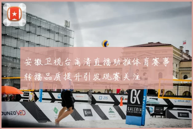 安徽卫视台高清直播助推体育赛事转播品质提升引发观赛关注