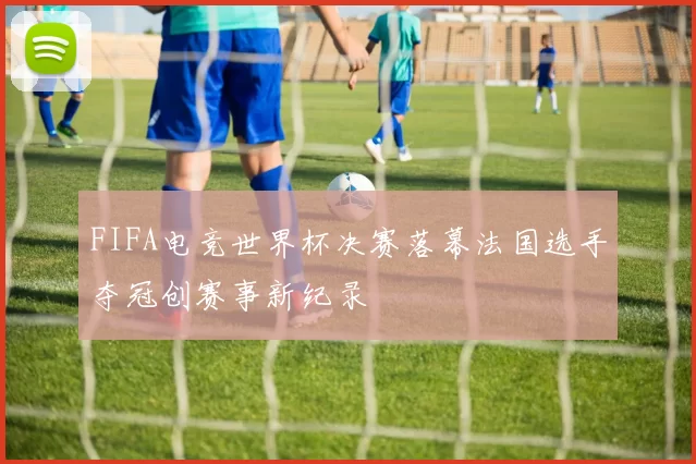 FIFA电竞世界杯决赛落幕法国选手夺冠创赛事新纪录