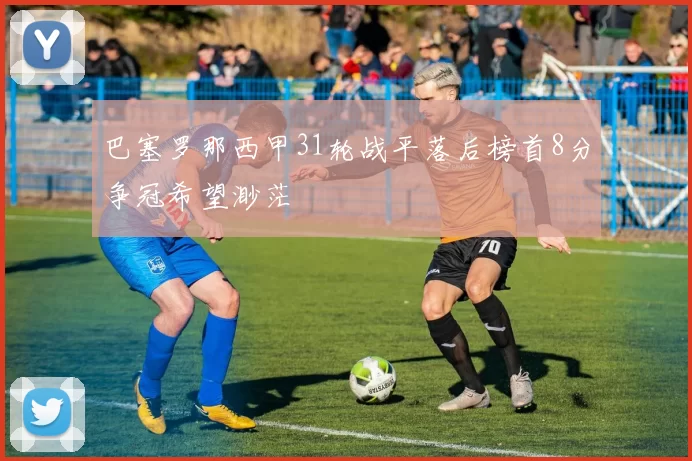 巴塞罗那西甲31轮战平落后榜首8分争冠希望渺茫