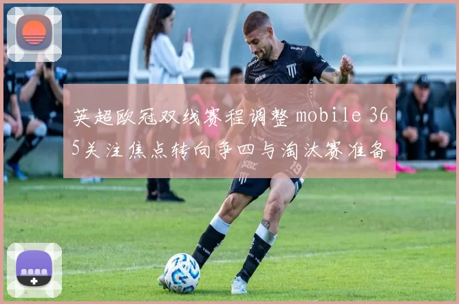 英超欧冠双线赛程调整 mobile 365关注焦点转向争四与淘汰赛准备