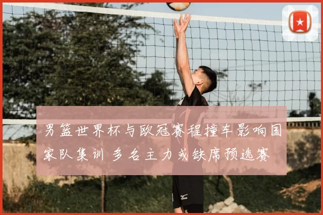 男篮世界杯与欧冠赛程撞车影响国家队集训 多名主力或缺席预选赛