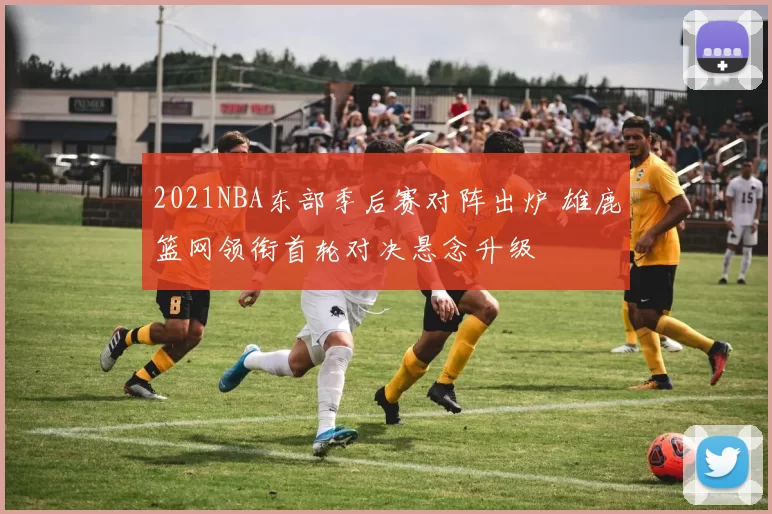 2021NBA东部季后赛对阵出炉 雄鹿篮网领衔首轮对决悬念升级