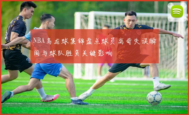 NBA乌龙球集锦盘点球员离奇失误瞬间与球队胜负关键影响
