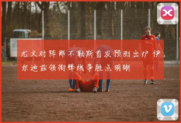 尤文对阵那不勒斯首发预测出炉 伊尔迪兹领衔锋线争胜点明晰