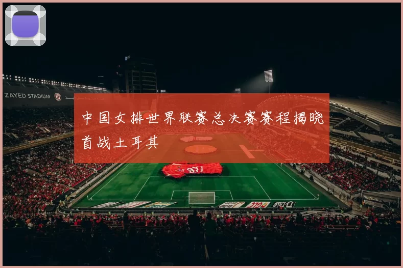 中国女排世界联赛总决赛赛程揭晓首战土耳其