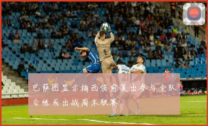 巴萨图显示梅西伤愈复出参与全队合练或出战周末联赛
