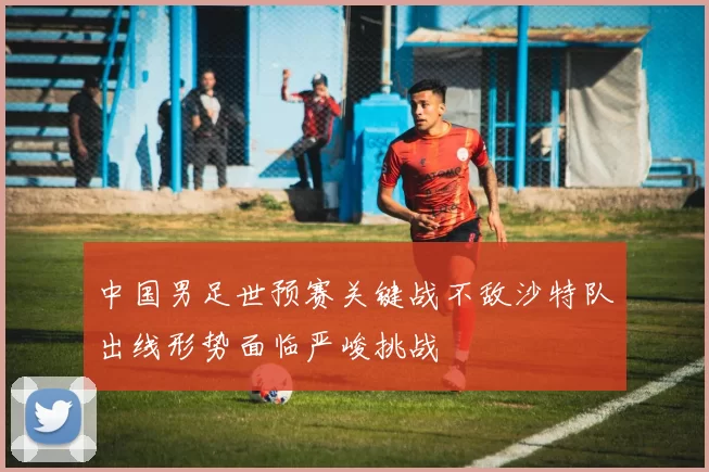 中国男足世预赛关键战不敌沙特队出线形势面临严峻挑战
