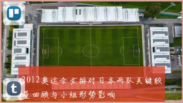 2012奥运会女排对日本两队关键较量回顾与小组形势影响